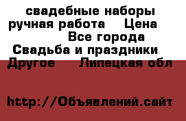 свадебные наборы(ручная работа) › Цена ­ 1 200 - Все города Свадьба и праздники » Другое   . Липецкая обл.